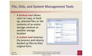 File, Disk, and System Management Tools
• A backup tool allows
users to copy, or back
up, selected files or the
contents of an entire
storage medium to
another storage
location
• A restore tool reverses
the process and returns
backed up files to their
original form
© 2016 Cengage Learning®. May not be scanned, copied
or duplicated, or posted to a publicly accessible website,
in whole or in part.
Page 198
Figure 4-32
41
 