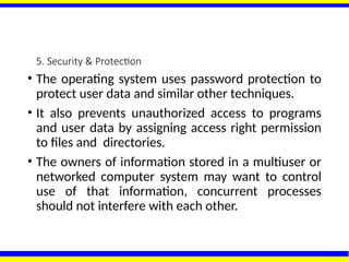 5. Security & Protection
• The operating system uses password protection to
protect user data and similar other techniques.
• It also prevents unauthorized access to programs
and user data by assigning access right permission
to files and directories.
• The owners of information stored in a multiuser or
networked computer system may want to control
use of that information, concurrent processes
should not interfere with each other.
 