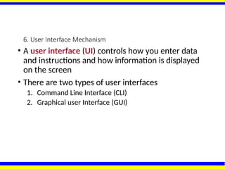 6. User Interface Mechanism
• A user interface (UI) controls how you enter data
and instructions and how information is displayed
on the screen
• There are two types of user interfaces
1. Command Line Interface (CLI)
2. Graphical user Interface (GUI)
 