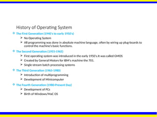 History of Operating System
 The First Generation (1940's to early 1950's)
 No Operating System
 All programming was done in absolute machine language, often by wiring up plug-boards to
control the machine’s basic functions.
 The Second Generation (1955-1965)
 First operating system was introduced in the early 1950's.It was called GMOS
 Created by General Motors for IBM's machine the 701.
 Single-stream batch processing systems
 The Third Generation (1965-1980)
 Introduction of multiprogramming
 Development of Minicomputer
 The Fourth Generation (1980-Present Day)
 Development of PCs
 Birth of Windows/MaC OS
 