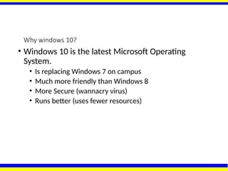 Why windows 10?
• Windows 10 is the latest Microsoft Operating
System.
• Is replacing Windows 7 on campus
• Much more friendly than Windows 8
• More Secure (wannacry virus)
• Runs better (uses fewer resources)
 