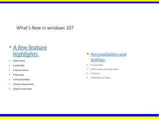 What’s New in windows 10?
• A few feature
highlights
• • Start menu
• • Using tiles
• • How to search
• • Task view
• • Virtual desktops
• • Snap enhancements
• • Quick access tools
 Personalization and
Settings
 • A new look
 • Personalize your lock screen
 • Themes
 • Desktop and Colors
 