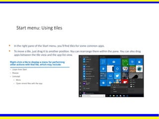 Start menu: Using tiles
 In the right pane of the Start menu, you’ll find tiles for some common apps.
 To move a tile, just drag it to another position. You can rearrange them within the pane. You can also drag
apps between the tile view and the app list view.
 