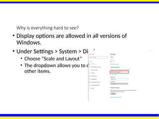 Why is everything hard to see?
• Display options are allowed in all versions of
Windows.
• Under Settings > System > Display
• Choose “Scale and Layout”
• The dropdown allows you to enlarge text, apps, and
other items.
 