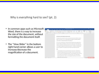 Why is everything hard to see? (pt. 2)
• In common apps such as Microsoft
Word, there is a way to increase
the size of the document, without
formatting the document itself.
• The “View Slider” in the bottom
right-hand corner allows a user to
increase/decrease the
magnification of a document.
 