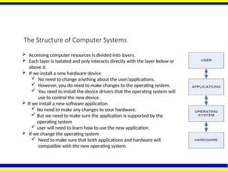 The Structure of Computer Systems
 Accessing computer resources is divided into layers.
 Each layer is isolated and only interacts directly with the layer below or
above it.
 If we install a new hardware device
 No need to change anything about the user/applications.
 However, you do need to make changes to the operating system.
 You need to install the device drivers that the operating system will
use to control the new device.
 If we install a new software application
 No need to make any changes to your hardware.
 But we need to make sure the application is supported by the
operating system
 user will need to learn how to use the new application.
 If we change the operating system
 Need to make sure that both applications and hardware will
compatible with the new operating system.
 