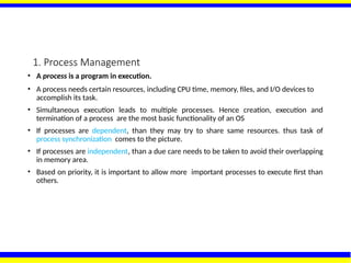 1. Process Management
• A process is a program in execution.
• A process needs certain resources, including CPU time, memory, files, and I/O devices to
accomplish its task.
• Simultaneous execution leads to multiple processes. Hence creation, execution and
termination of a process are the most basic functionality of an OS
• If processes are dependent, than they may try to share same resources. thus task of
process synchronization comes to the picture.
• If processes are independent, than a due care needs to be taken to avoid their overlapping
in memory area.
• Based on priority, it is important to allow more important processes to execute first than
others.
 