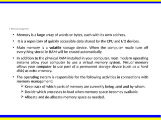 2. Memory management
• Memory is a large array of words or bytes, each with its own address.
• It is a repository of quickly accessible data shared by the CPU and I/O devices.
• Main memory is a volatile storage device. When the computer made turn off
everything stored in RAM will be erased automatically.
• In addition to the physical RAM installed in your computer, most modern operating
systems allow your computer to use a virtual memory system. Virtual memory
allows your computer to use part of a permanent storage device (such as a hard
disk) as extra memory.
• The operating system is responsible for the following activities in connections with
memory management:
 Keep track of which parts of memory are currently being used and by whom.
 Decide which processes to load when memory space becomes available.
 Allocate and de-allocate memory space as needed.
 