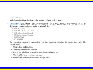 3. File Management
• A file is a collection of related information defined by its creator.
• File systems provide the conventions for the encoding, storage and management of
data on a storage device such as a hard disk.
 FAT12 (floppy disks)
 FAT16 (DOS and older versions of Windows)
 FAT32 (older versions of Windows)
 NTFS (newer versions of Windows)
 EXT3 (Unix/Linux)
 HFS+ (Max OS X)
• The operating system is responsible for the following activities in connections with file
management:
✦ File creation and deletion.
✦ Directory creation and deletion.
✦ Support of primitives for manipulating files and directories.
✦ Mapping files onto secondary storage.
✦ File backup on stable (nonvolatile) storage media.
 