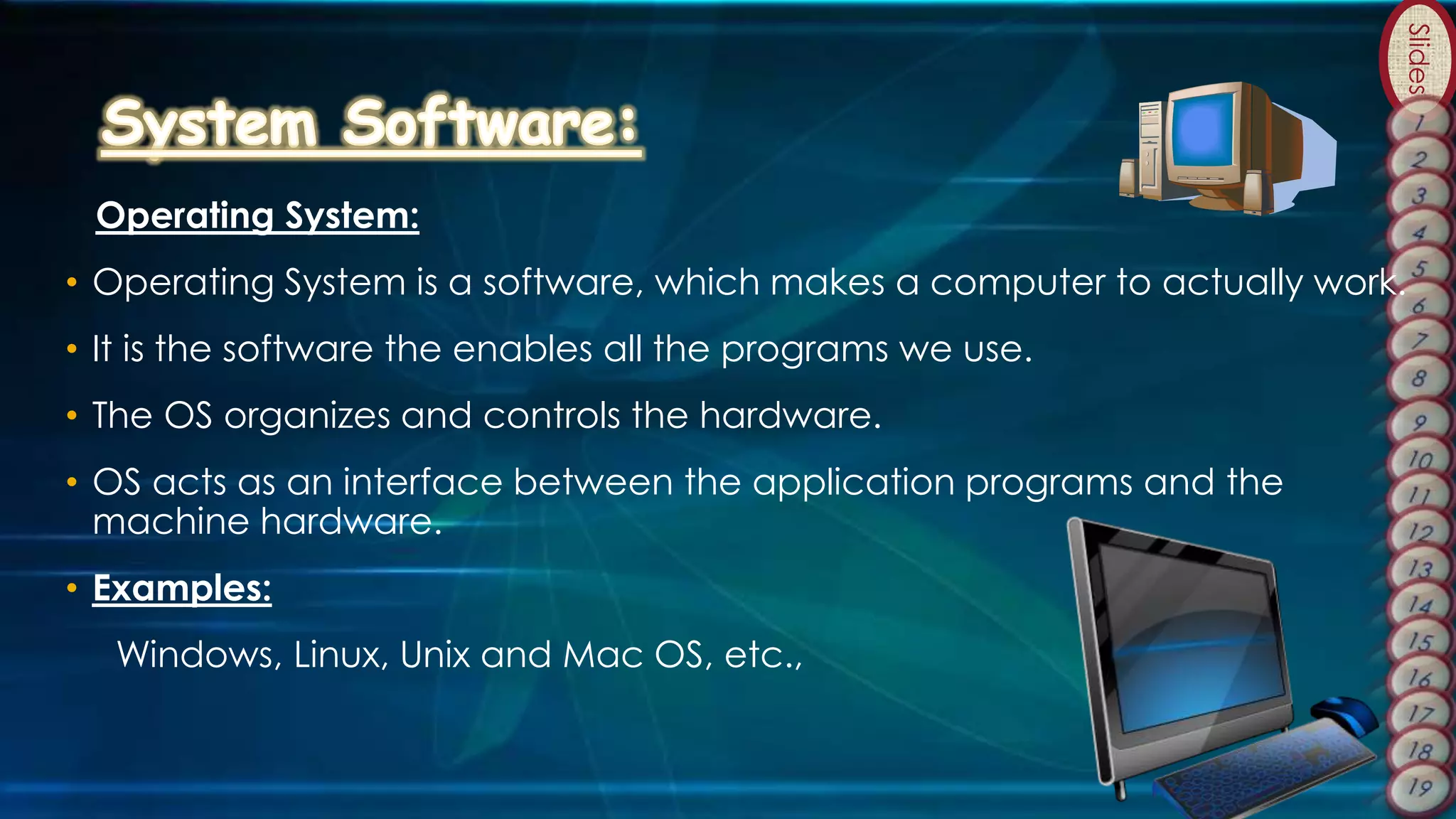 Slides
Operating System:
• Operating System is a software, which makes a computer to actually work.
• It is the software the enables all the programs we use.
• The OS organizes and controls the hardware.
• OS acts as an interface between the application programs and the
machine hardware.
• Examples:
Windows, Linux, Unix and Mac OS, etc.,
 