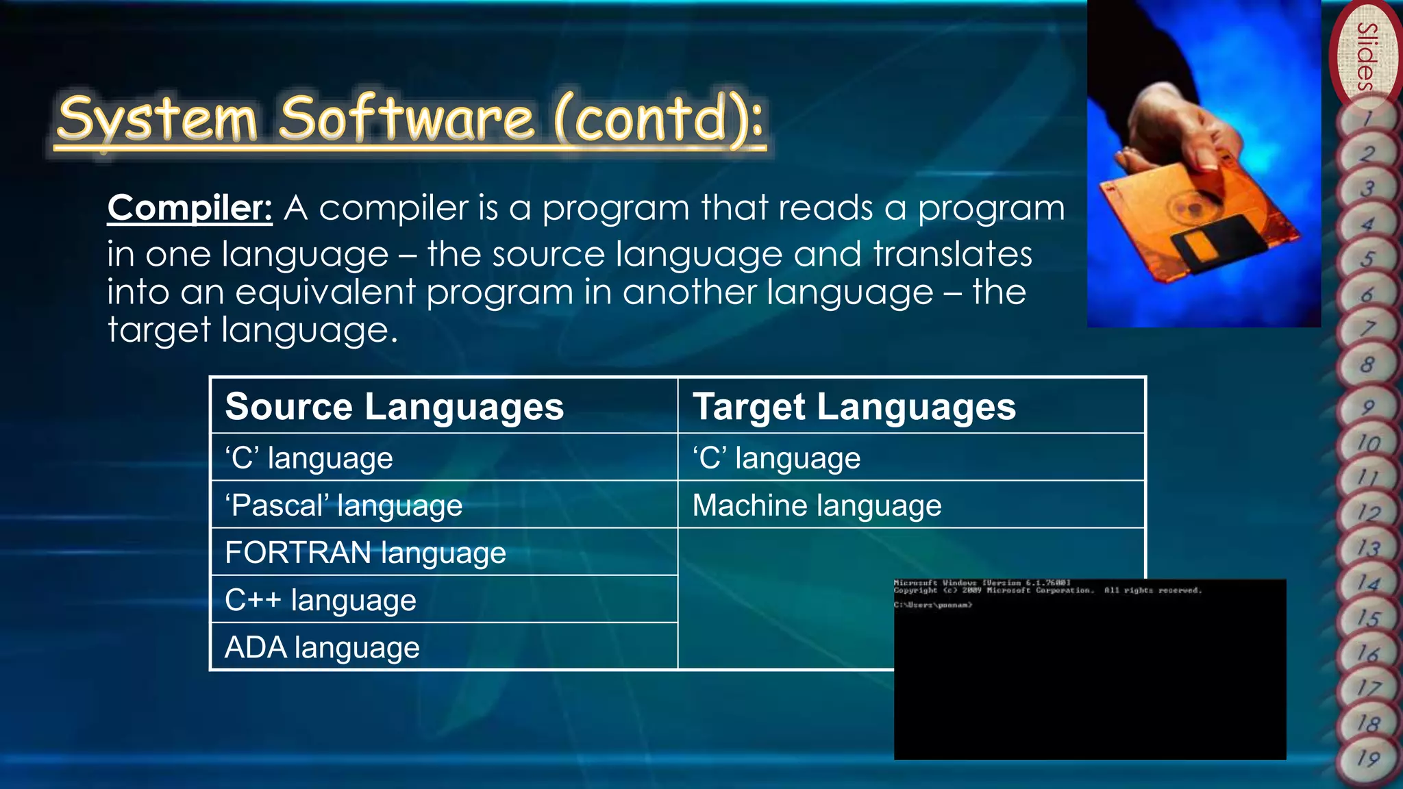 Slides
Source Languages Target Languages
‘C’ language ‘C’ language
‘Pascal’ language Machine language
FORTRAN language
C++ language
ADA language
Compiler: A compiler is a program that reads a program
in one language – the source language and translates
into an equivalent program in another language – the
target language.
 