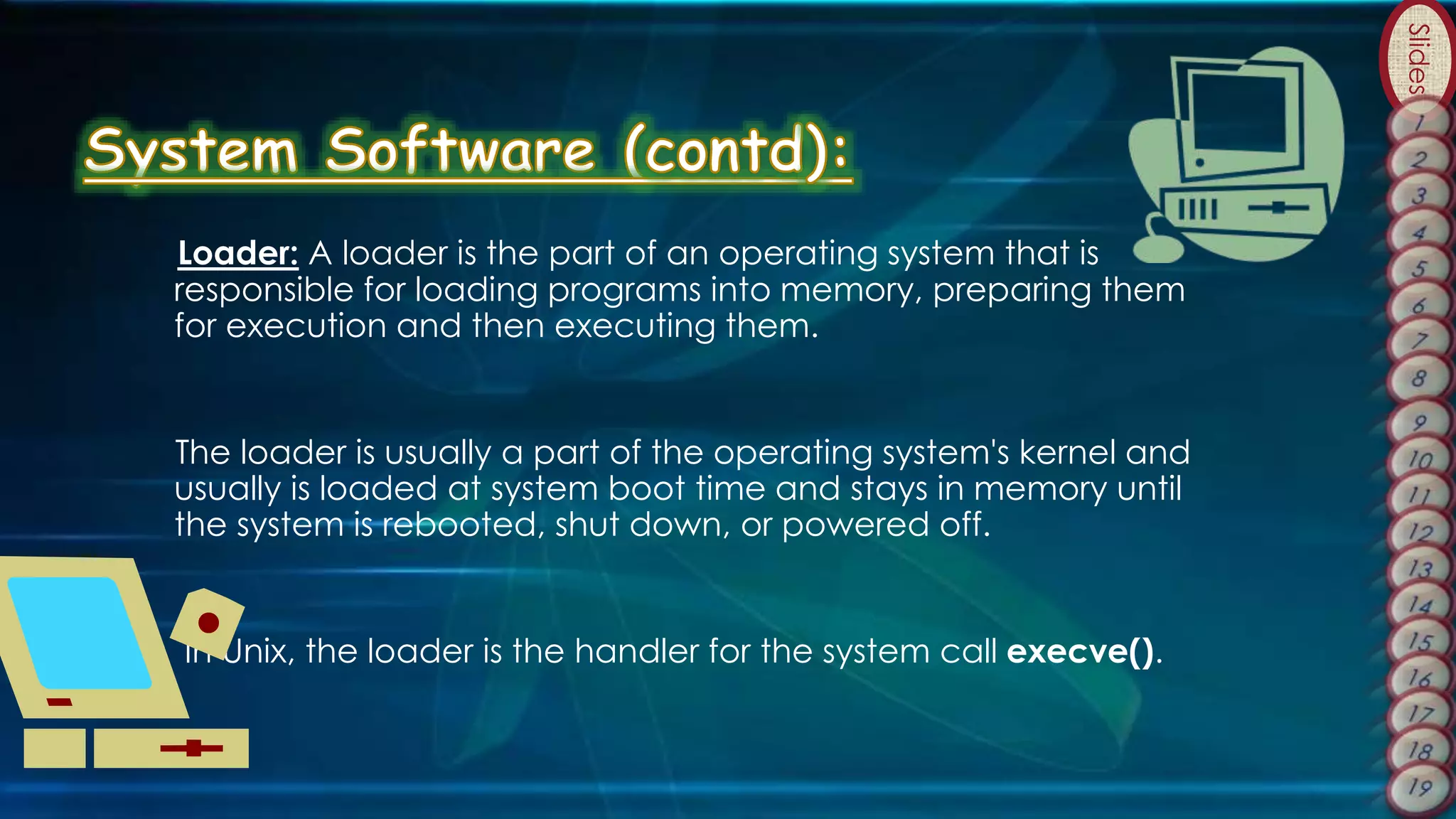 Slides
Loader: A loader is the part of an operating system that is
responsible for loading programs into memory, preparing them
for execution and then executing them.
The loader is usually a part of the operating system's kernel and
usually is loaded at system boot time and stays in memory until
the system is rebooted, shut down, or powered off.
In Unix, the loader is the handler for the system call execve().
 