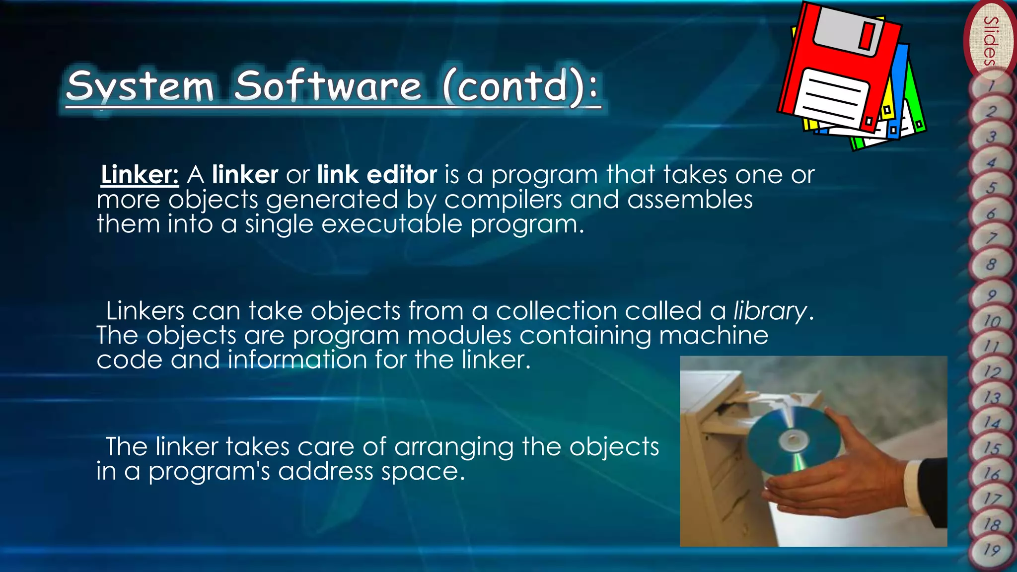 Slides
Linker: A linker or link editor is a program that takes one or
more objects generated by compilers and assembles
them into a single executable program.
Linkers can take objects from a collection called a library.
The objects are program modules containing machine
code and information for the linker.
The linker takes care of arranging the objects
in a program's address space.
 