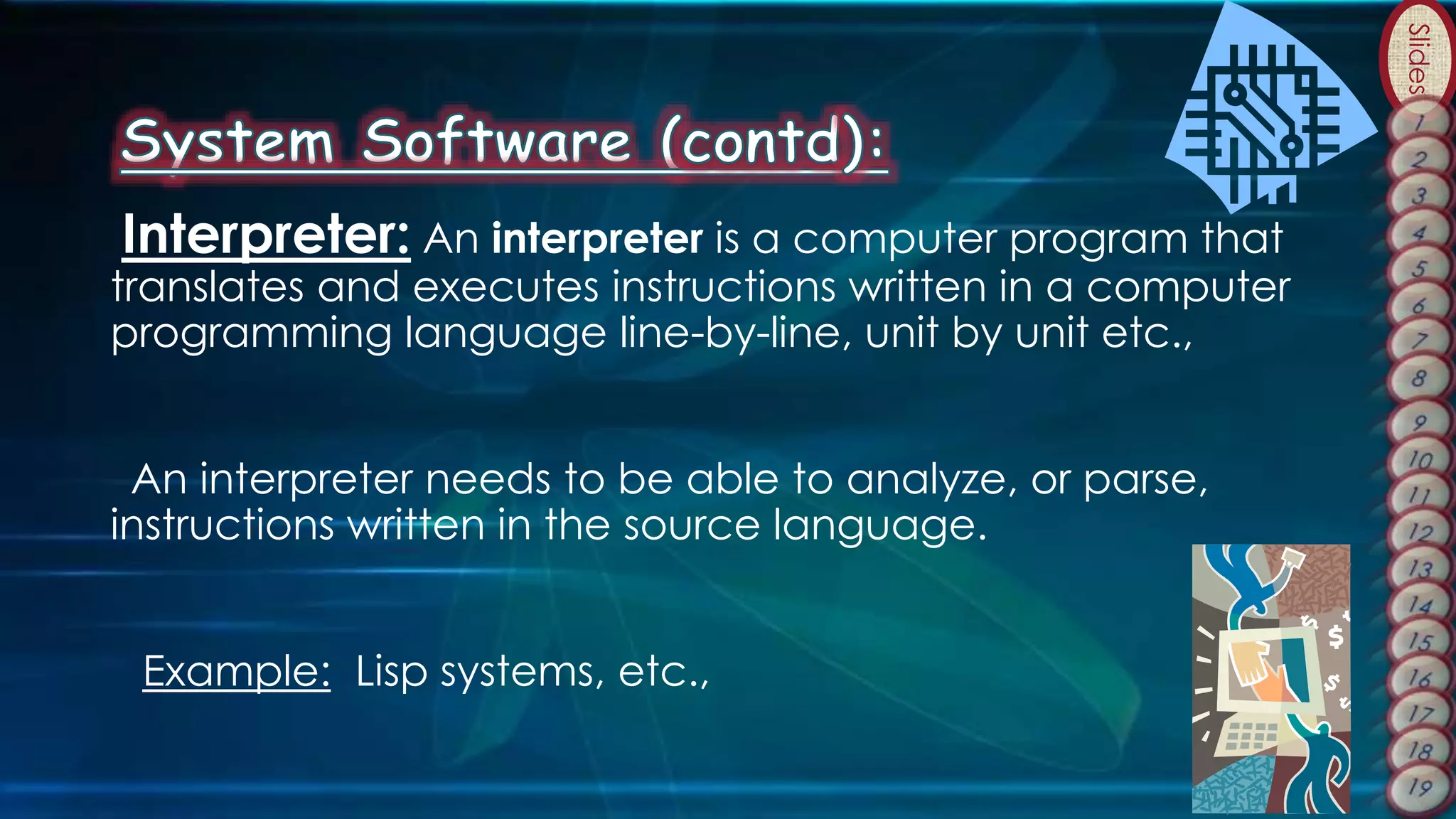 Slides
Interpreter: An interpreter is a computer program that
translates and executes instructions written in a computer
programming language line-by-line, unit by unit etc.,
An interpreter needs to be able to analyze, or parse,
instructions written in the source language.
Example: Lisp systems, etc.,
 