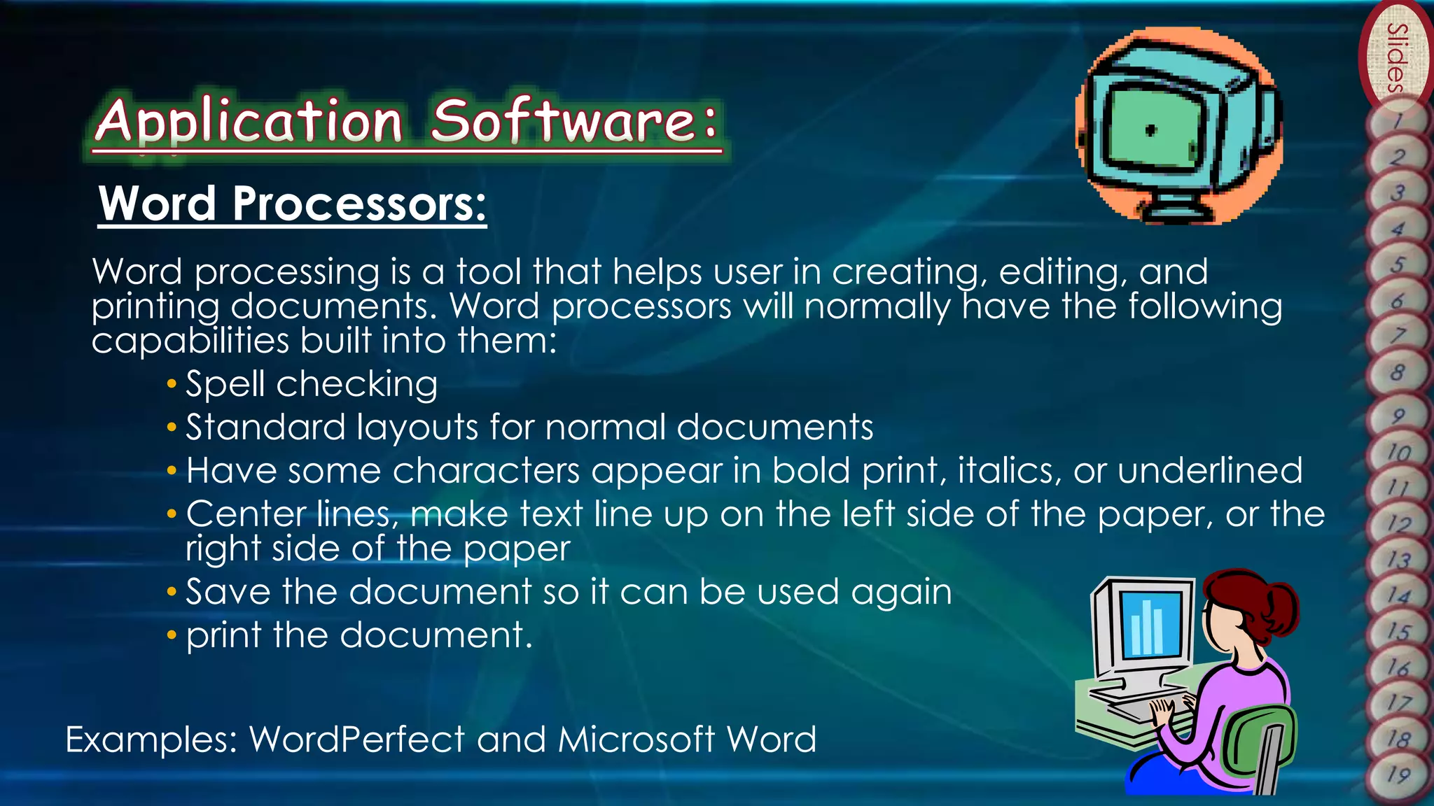 Slides
Word Processors:
Word processing is a tool that helps user in creating, editing, and
printing documents. Word processors will normally have the following
capabilities built into them:
• Spell checking
• Standard layouts for normal documents
• Have some characters appear in bold print, italics, or underlined
• Center lines, make text line up on the left side of the paper, or the
right side of the paper
• Save the document so it can be used again
• print the document.
Examples: WordPerfect and Microsoft Word
 