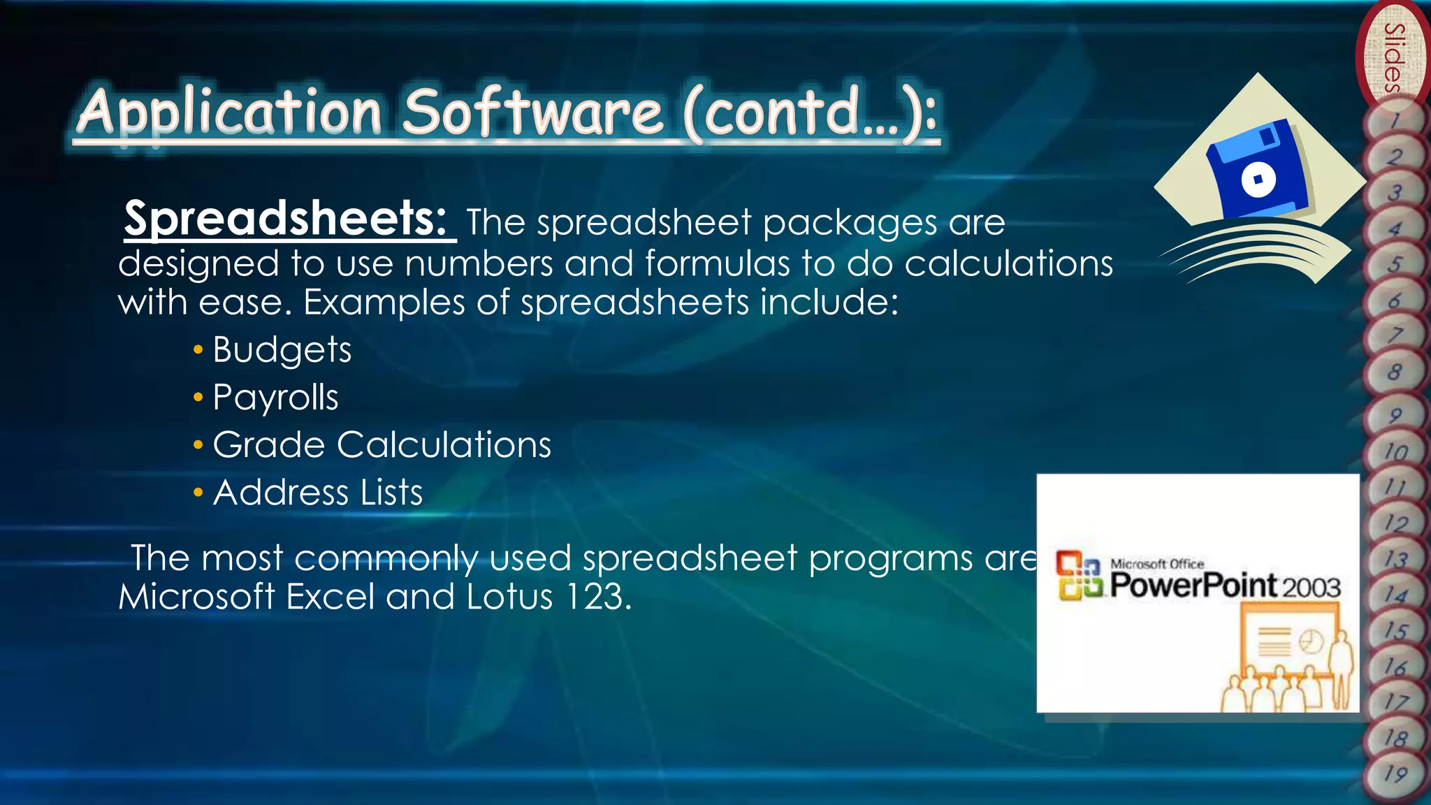 Slides
Spreadsheets: The spreadsheet packages are
designed to use numbers and formulas to do calculations
with ease. Examples of spreadsheets include:
• Budgets
• Payrolls
• Grade Calculations
• Address Lists
The most commonly used spreadsheet programs are
Microsoft Excel and Lotus 123.
 