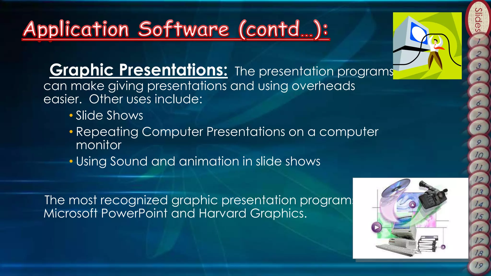 Slides
Graphic Presentations: The presentation programs
can make giving presentations and using overheads
easier. Other uses include:
• Slide Shows
• Repeating Computer Presentations on a computer
monitor
• Using Sound and animation in slide shows
The most recognized graphic presentation programs are
Microsoft PowerPoint and Harvard Graphics.
 