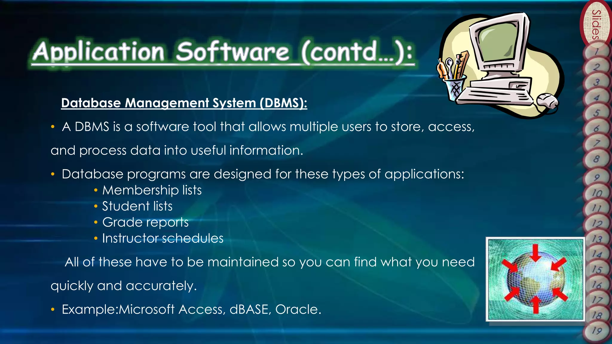 Slides
Database Management System (DBMS):
• A DBMS is a software tool that allows multiple users to store, access,
and process data into useful information.
• Database programs are designed for these types of applications:
• Membership lists
• Student lists
• Grade reports
• Instructor schedules
All of these have to be maintained so you can find what you need
quickly and accurately.
• Example:Microsoft Access, dBASE, Oracle.
 