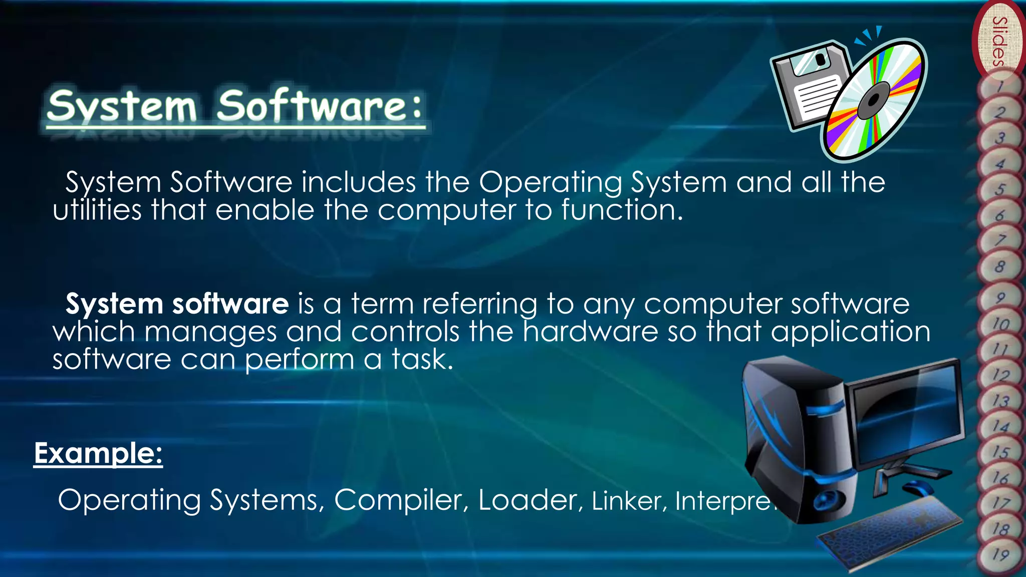 Slides
System Software includes the Operating System and all the
utilities that enable the computer to function.
System software is a term referring to any computer software
which manages and controls the hardware so that application
software can perform a task.
Example:
Operating Systems, Compiler, Loader, Linker, Interpreter.
 