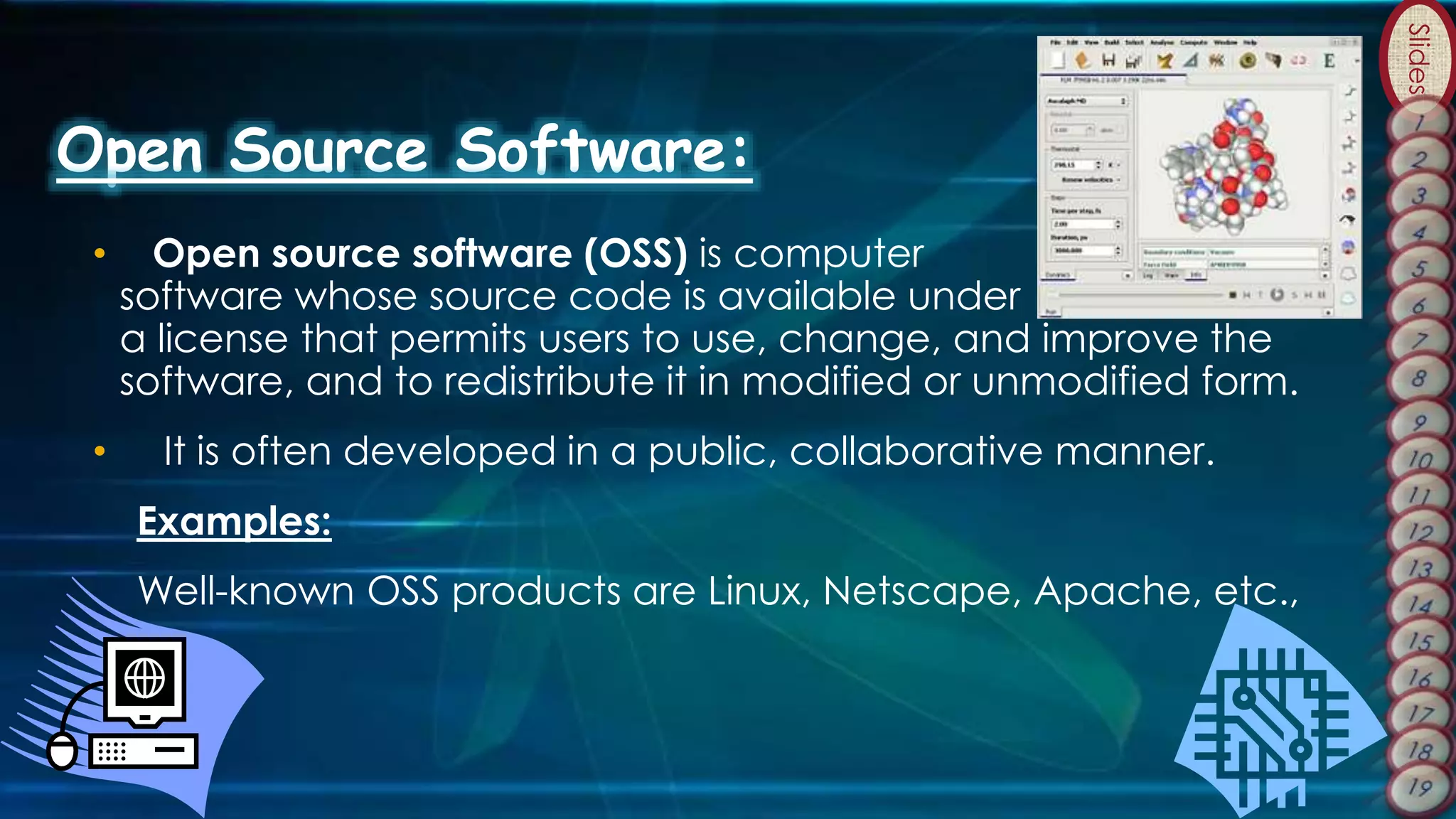Slides
Open Source Software:
• Open source software (OSS) is computer
software whose source code is available under
a license that permits users to use, change, and improve the
software, and to redistribute it in modified or unmodified form.
• It is often developed in a public, collaborative manner.
Examples:
Well-known OSS products are Linux, Netscape, Apache, etc.,
 