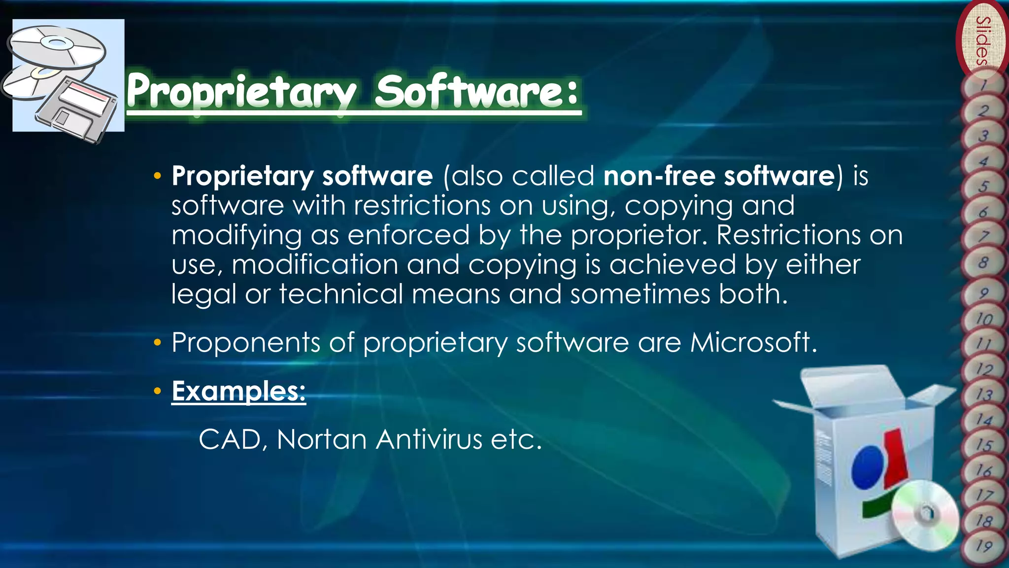 Slides
• Proprietary software (also called non-free software) is
software with restrictions on using, copying and
modifying as enforced by the proprietor. Restrictions on
use, modification and copying is achieved by either
legal or technical means and sometimes both.
• Proponents of proprietary software are Microsoft.
• Examples:
CAD, Nortan Antivirus etc.
 