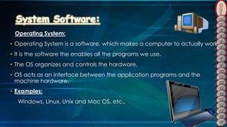 Slides
Operating System:
• Operating System is a software, which makes a computer to actually work.
• It is the software the enables all the programs we use.
• The OS organizes and controls the hardware.
• OS acts as an interface between the application programs and the
machine hardware.
• Examples:
Windows, Linux, Unix and Mac OS, etc.,
 