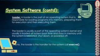 Slides
Loader: A loader is the part of an operating system that is
responsible for loading programs into memory, preparing them
for execution and then executing them.
The loader is usually a part of the operating system's kernel and
usually is loaded at system boot time and stays in memory until
the system is rebooted, shut down, or powered off.
In Unix, the loader is the handler for the system call execve().
 