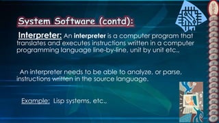 Slides
Interpreter: An interpreter is a computer program that
translates and executes instructions written in a computer
programming language line-by-line, unit by unit etc.,
An interpreter needs to be able to analyze, or parse,
instructions written in the source language.
Example: Lisp systems, etc.,
 
