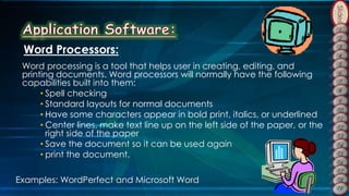 Slides
Word Processors:
Word processing is a tool that helps user in creating, editing, and
printing documents. Word processors will normally have the following
capabilities built into them:
• Spell checking
• Standard layouts for normal documents
• Have some characters appear in bold print, italics, or underlined
• Center lines, make text line up on the left side of the paper, or the
right side of the paper
• Save the document so it can be used again
• print the document.
Examples: WordPerfect and Microsoft Word
 