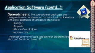 Slides
Spreadsheets: The spreadsheet packages are
designed to use numbers and formulas to do calculations
with ease. Examples of spreadsheets include:
• Budgets
• Payrolls
• Grade Calculations
• Address Lists
The most commonly used spreadsheet programs are
Microsoft Excel and Lotus 123.
 
