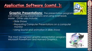 Slides
Graphic Presentations: The presentation programs
can make giving presentations and using overheads
easier. Other uses include:
• Slide Shows
• Repeating Computer Presentations on a computer
monitor
• Using Sound and animation in slide shows
The most recognized graphic presentation programs are
Microsoft PowerPoint and Harvard Graphics.
 