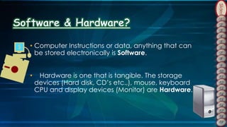 Slides
• Computer Instructions or data, anything that can
be stored electronically is Software.
• Hardware is one that is tangible. The storage
devices (Hard disk, CD’s etc.,), mouse, keyboard
CPU and display devices (Monitor) are Hardware.
 
