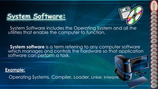 Slides
System Software includes the Operating System and all the
utilities that enable the computer to function.
System software is a term referring to any computer software
which manages and controls the hardware so that application
software can perform a task.
Example:
Operating Systems, Compiler, Loader, Linker, Interpreter.
 
