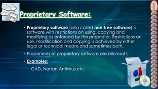 Slides
• Proprietary software (also called non-free software) is
software with restrictions on using, copying and
modifying as enforced by the proprietor. Restrictions on
use, modification and copying is achieved by either
legal or technical means and sometimes both.
• Proponents of proprietary software are Microsoft.
• Examples:
CAD, Nortan Antivirus etc.
 