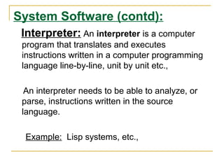 System Software (contd):
Interpreter: An interpreter is a computer
program that translates and executes
instructions written in a computer programming
language line-by-line, unit by unit etc.,
An interpreter needs to be able to analyze, or
parse, instructions written in the source
language.
Example: Lisp systems, etc.,
 