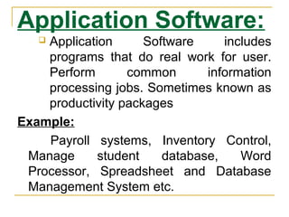 Application Software:
 Application Software includes
programs that do real work for user.
Perform common information
processing jobs. Sometimes known as
productivity packages
Example:
Payroll systems, Inventory Control,
Manage student database, Word
Processor, Spreadsheet and Database
Management System etc.
 