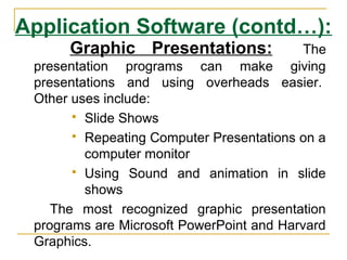 Application Software (contd…):
Graphic Presentations: The
presentation programs can make giving
presentations and using overheads easier.
Other uses include:
 Slide Shows
 Repeating Computer Presentations on a
computer monitor
 Using Sound and animation in slide
shows
The most recognized graphic presentation
programs are Microsoft PowerPoint and Harvard
Graphics.
 