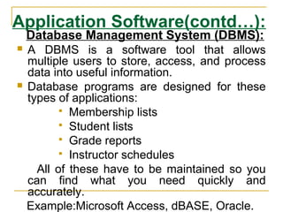 Application Software(contd…):
Database Management System (DBMS):
 A DBMS is a software tool that allows
multiple users to store, access, and process
data into useful information.
 Database programs are designed for these
types of applications:
 Membership lists
 Student lists
 Grade reports
 Instructor schedules
All of these have to be maintained so you
can find what you need quickly and
accurately.
Example:Microsoft Access, dBASE, Oracle.
 