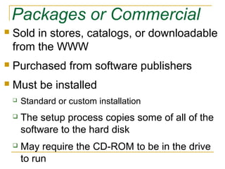 Packages or Commercial
 Sold in stores, catalogs, or downloadable
from the WWW
 Purchased from software publishers
 Must be installed
 Standard or custom installation
 The setup process copies some of all of the
software to the hard disk
 May require the CD-ROM to be in the drive
to run
 