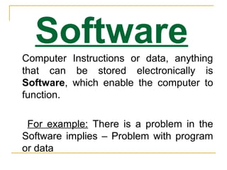 Software
Computer Instructions or data, anything
that can be stored electronically is
Software, which enable the computer to
function.
For example: There is a problem in the
Software implies – Problem with program
or data
 