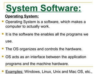 System Software:
Operating System:
 Operating System is a software, which makes a
computer to actually work.
 It is the software the enables all the programs we
use.
 The OS organizes and controls the hardware.
 OS acts as an interface between the application
programs and the machine hardware.
 Examples: Windows, Linux, Unix and Mac OS, etc.,
 