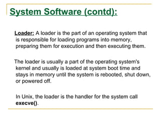 System Software (contd):
Loader: A loader is the part of an operating system that
is responsible for loading programs into memory,
preparing them for execution and then executing them.
The loader is usually a part of the operating system's
kernel and usually is loaded at system boot time and
stays in memory until the system is rebooted, shut down,
or powered off.
In Unix, the loader is the handler for the system call
execve().
 