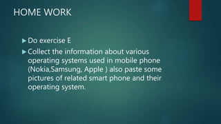 HOME WORK
 Do exercise E
 Collect the information about various
operating systems used in mobile phone
(Nokia,Samsung, Apple ) also paste some
pictures of related smart phone and their
operating system.
 