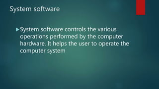 System software
System software controls the various
operations performed by the computer
hardware. It helps the user to operate the
computer system
 