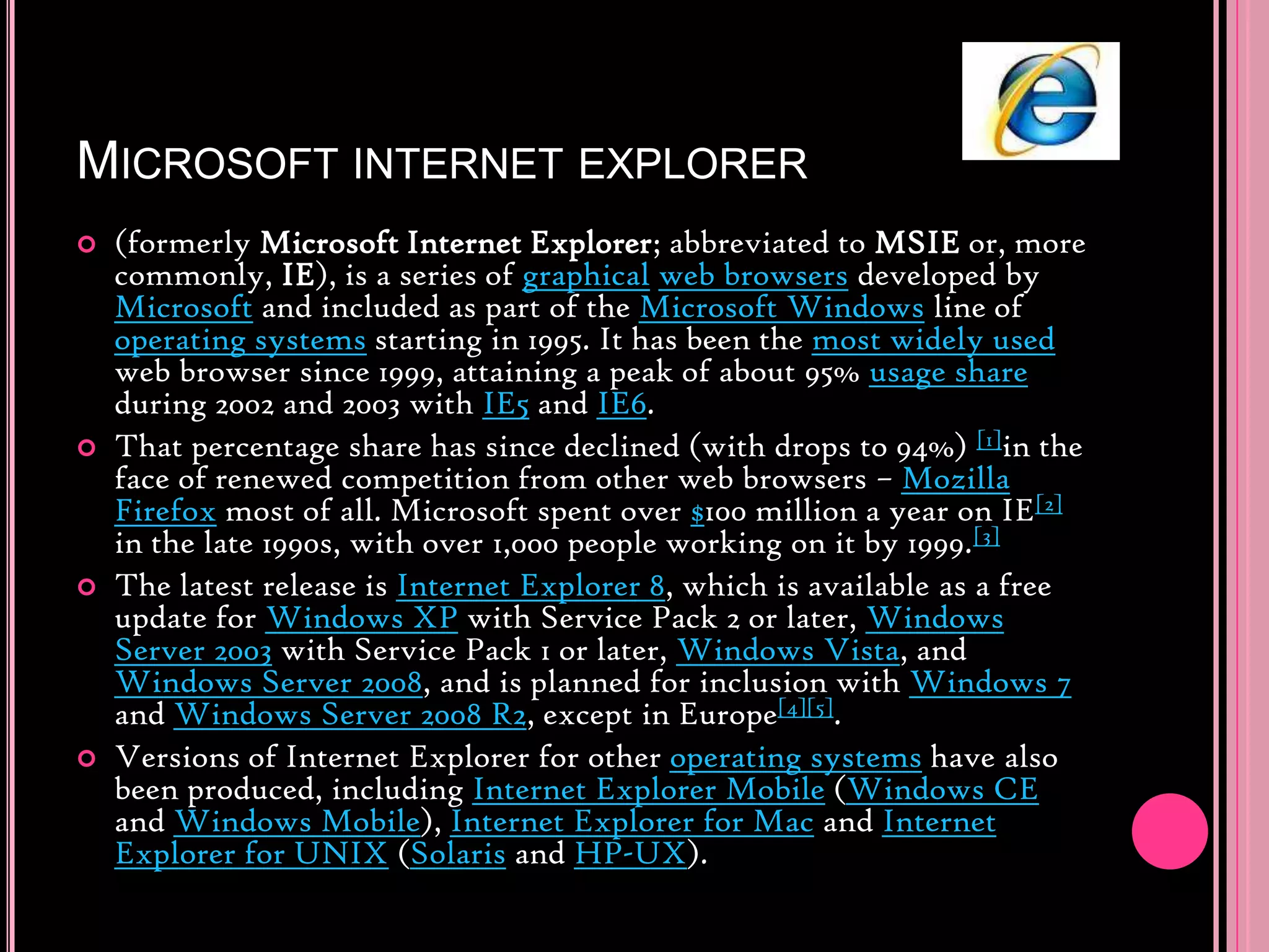 Microsoft internet explorer(formerly Microsoft Internet Explorer; abbreviated to MSIE or, more commonly, IE), is a series of graphicalweb browsers developed by Microsoft and included as part of the Microsoft Windows line of operating systems starting in 1995. It has been the most widely used web browser since 1999, attaining a peak of about 95% usage share during 2002 and 2003 with IE5 and IE6.That percentage share has since declined (with drops to 94%) [1]in the face of renewed competition from other web browsers – MozillaFirefox most of all. Microsoft spent over $100 million a year on IE[2] in the late 1990s, with over 1,000 people working on it by 1999.[3]The latest release is Internet Explorer 8, which is available as a free update for Windows XP with Service Pack 2 or later, Windows Server 2003 with Service Pack 1 or later, Windows Vista, and Windows Server 2008, and is planned for inclusion with Windows 7 and Windows Server 2008 R2, except in Europe[4][5].Versions of Internet Explorer for other operating systems have also been produced, including Internet Explorer Mobile (Windows CE and Windows Mobile), Internet Explorer for Mac and Internet Explorer for UNIX (Solaris and HP-UX).