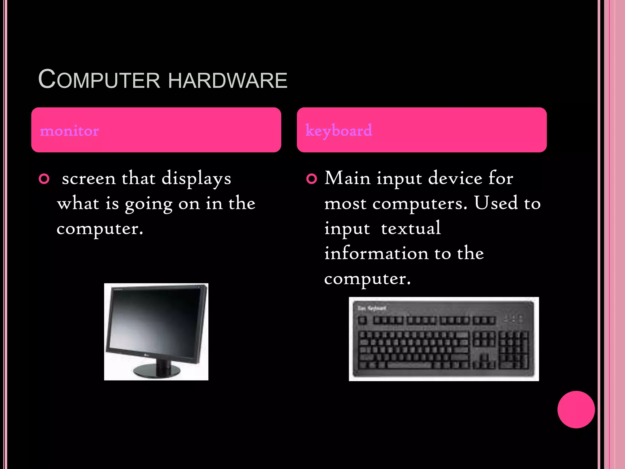 Computer hardware screen that displays what is going on in the computer.Main input device for most computers. Used to input  textual information to the computer.monitorkeyboard