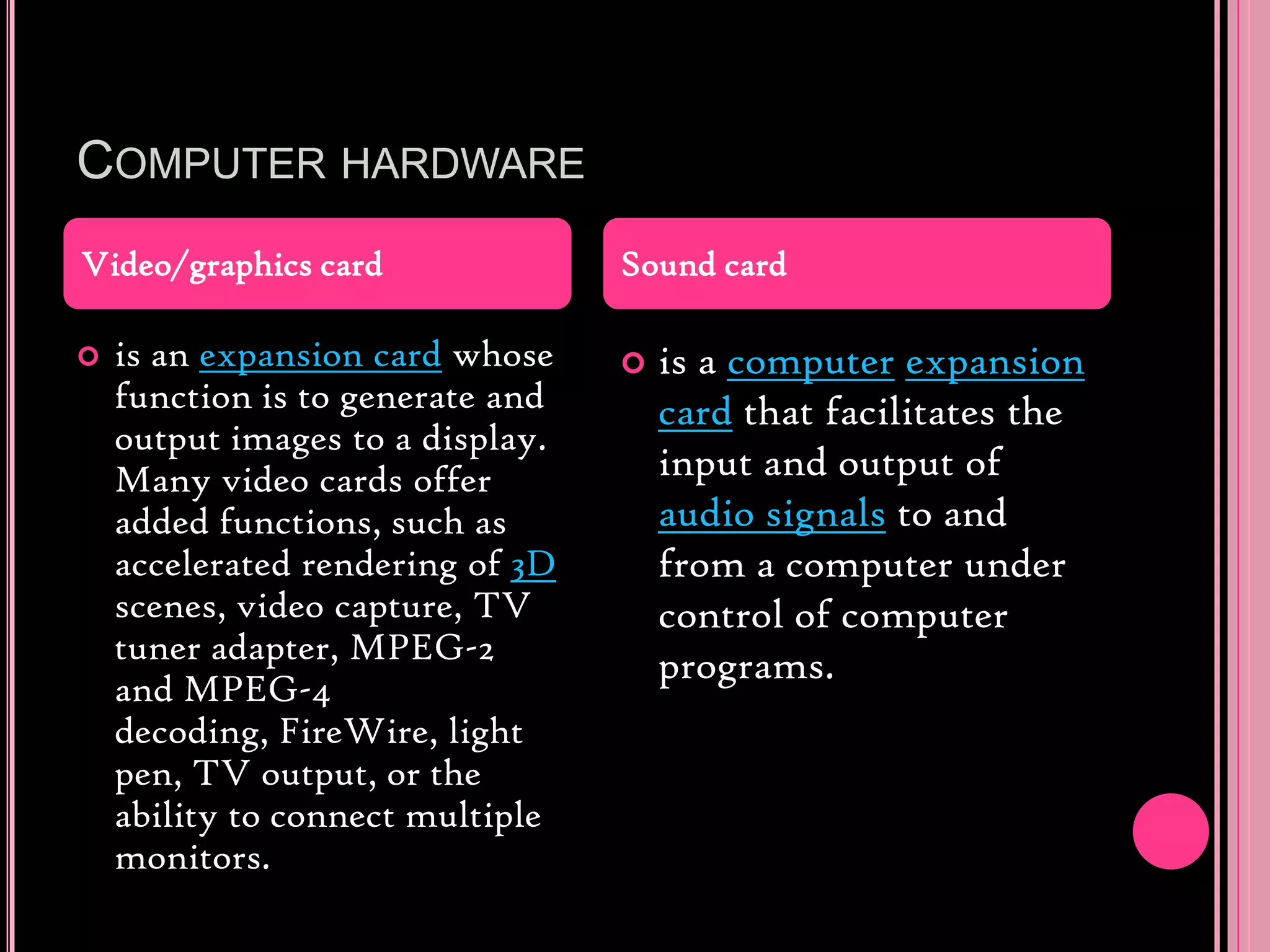 Computer hardwareis an expansion card whose function is to generate and output images to a display. Many video cards offer added functions, such as accelerated rendering of 3D scenes, video capture, TV tuner adapter, MPEG-2 and MPEG-4 decoding, FireWire, light pen, TV output, or the ability to connect multiple monitors.is a computerexpansion card that facilitates the input and output of audio signals to and from a computer under control of computer programs.Video/graphics cardSound card