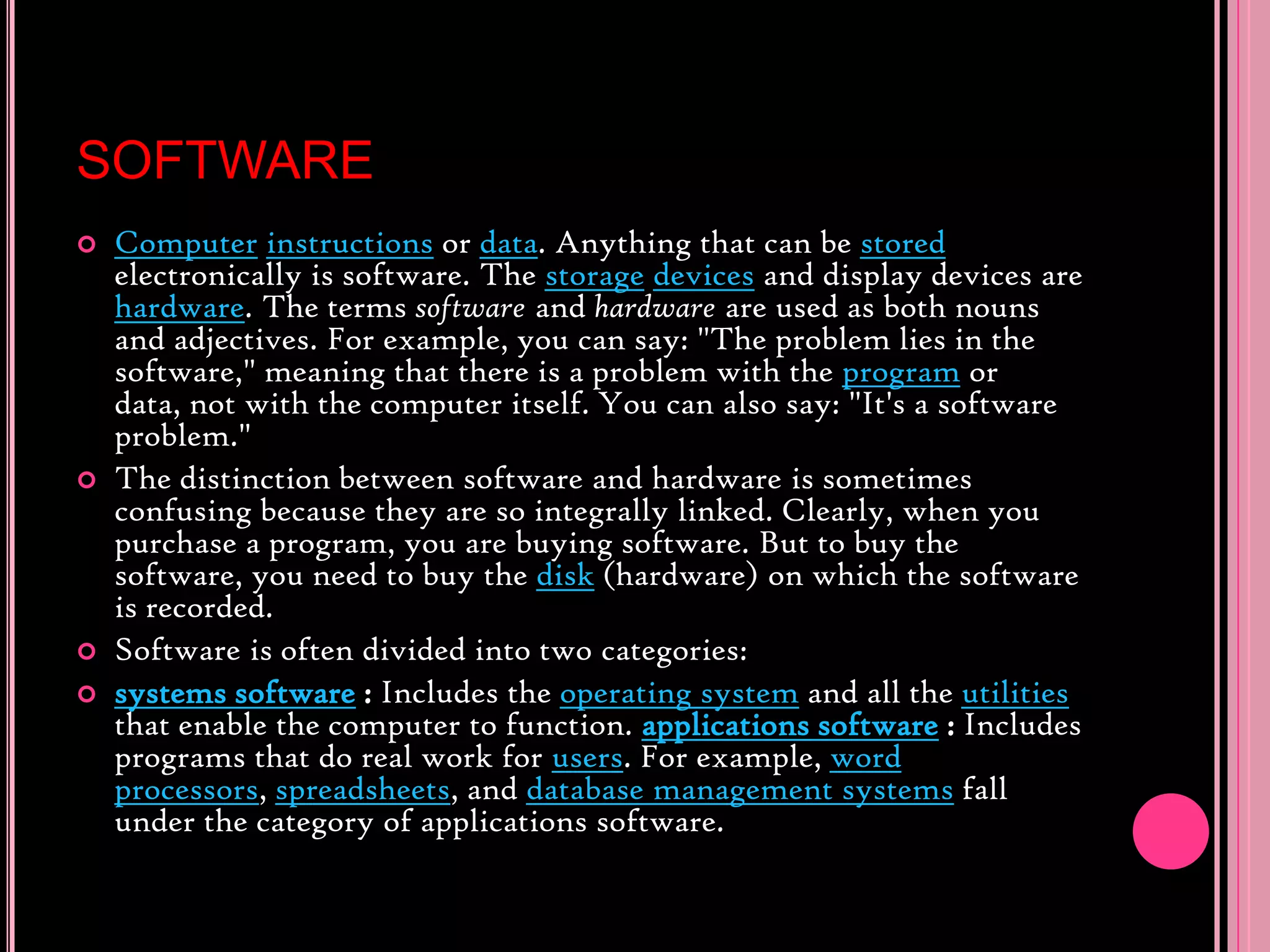 SOFTWAREComputerinstructions or data. Anything that can be stored electronically is software. The storagedevices and display devices are hardware. The terms software and hardware are used as both nouns and adjectives. For example, you can say: &quot;The problem lies in the software,&quot; meaning that there is a problem with the program or data, not with the computer itself. You can also say: &quot;It&apos;s a software problem.&quot; The distinction between software and hardware is sometimes confusing because they are so integrally linked. Clearly, when you purchase a program, you are buying software. But to buy the software, you need to buy the disk (hardware) on which the software is recorded. Software is often divided into two categories: systems software: Includes the operating system and all the utilities that enable the computer to function. applications software: Includes programs that do real work for users. For example, word processors, spreadsheets, and database management systems fall under the category of applications software. 