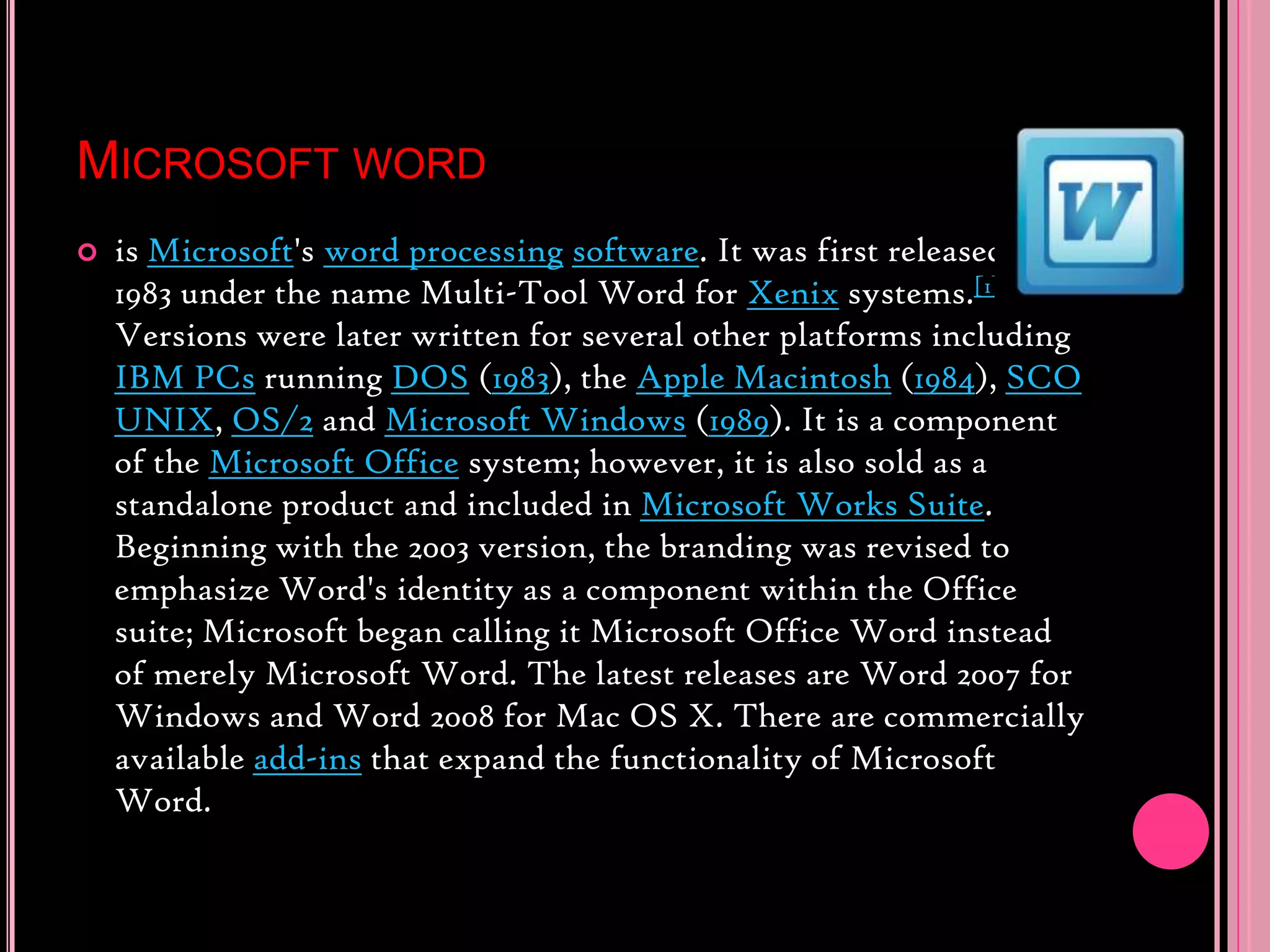 Microsoft wordis Microsoft&apos;s word processingsoftware. It was first released in 1983 under the name Multi-Tool Word for Xenix systems.[1][2][3] Versions were later written for several other platforms including IBM PCs running DOS (1983), the Apple Macintosh (1984), SCO UNIX, OS/2 and Microsoft Windows (1989). It is a component of the Microsoft Office system; however, it is also sold as a standalone product and included in Microsoft Works Suite. Beginning with the 2003 version, the branding was revised to emphasize Word&apos;s identity as a component within the Office suite; Microsoft began calling it Microsoft Office Word instead of merely Microsoft Word. The latest releases are Word 2007 for Windows and Word 2008 for Mac OS X. There are commercially available add-ins that expand the functionality of Microsoft Word.