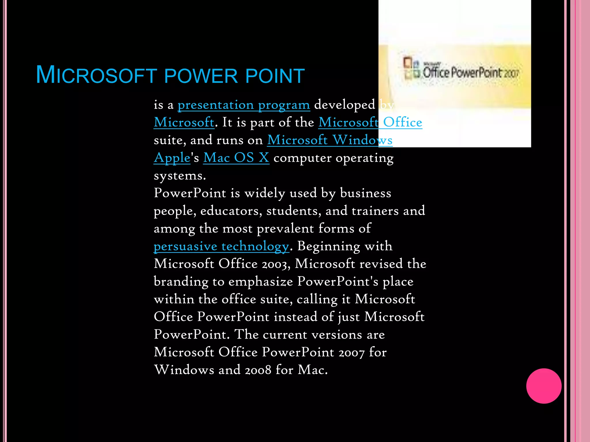 Microsoft power pointis a presentation program developed by Microsoft. It is part of the Microsoft Office suite, and runs on Microsoft Windows and Apple&apos;s Mac OS X computer operating systems.PowerPoint is widely used by business people, educators, students, and trainers and among the most prevalent forms of persuasive technology. Beginning with Microsoft Office 2003, Microsoft revised the branding to emphasize PowerPoint&apos;s place within the office suite, calling it Microsoft Office PowerPoint instead of just Microsoft PowerPoint. The current versions are Microsoft Office PowerPoint 2007 for Windows and 2008 for Mac.